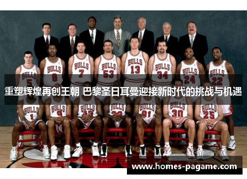 重塑辉煌再创王朝 巴黎圣日耳曼迎接新时代的挑战与机遇