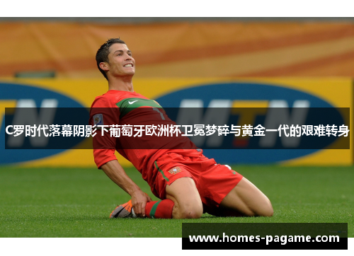 C罗时代落幕阴影下葡萄牙欧洲杯卫冕梦碎与黄金一代的艰难转身